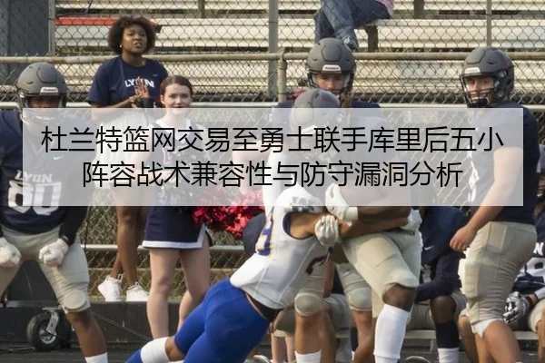 杜兰特篮网交易至勇士联手库里后五小阵容战术兼容性与防守漏洞分析