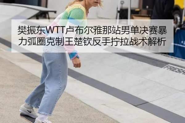 樊振东WTT卢布尔雅那站男单决赛暴力弧圈克制王楚钦反手拧拉战术解析