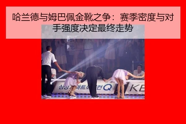 哈兰德与姆巴佩金靴之争：赛季密度与对手强度决定最终走势